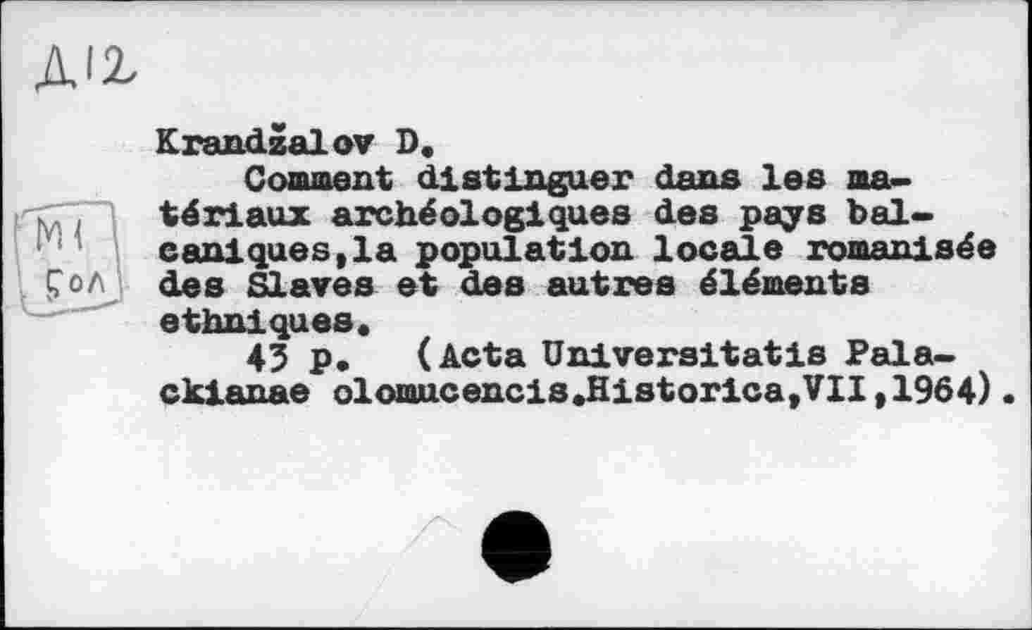 ﻿Krandzalov D.
Comment distinguer dans les matériaux archéologiques des pays bal-caniques,la population locale romanisée des Slaves et des autres éléments ethniques.
43 p. (Acta Universitatis Pala-ckianae olomucencis.Historica,VII,1964)•